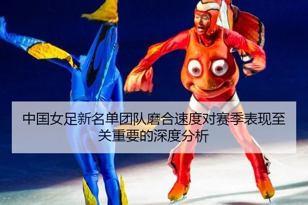 中国女足新名单团队磨合速度对赛季表现至关重要的深度分析